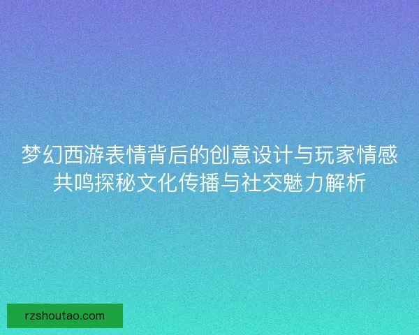 梦幻西游表情背后的创意设计与玩家情感共鸣探秘文化传播与社交魅力解析
