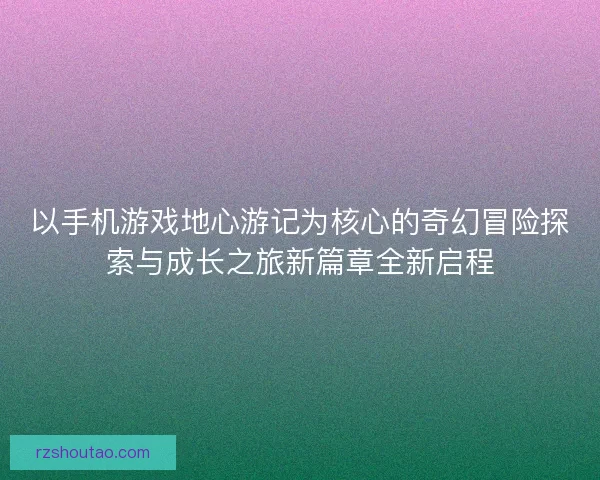 以手机游戏地心游记为核心的奇幻冒险探索与成长之旅新篇章全新启程