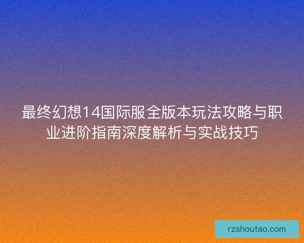 最终幻想14国际服全版本玩法攻略与职业进阶指南深度解析与实战技巧