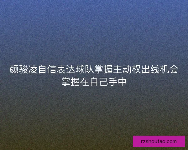 颜骏凌自信表达球队掌握主动权出线机会掌握在自己手中
