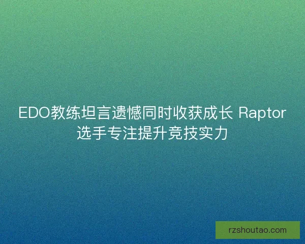 EDO教练坦言遗憾同时收获成长 Raptor选手专注提升竞技实力