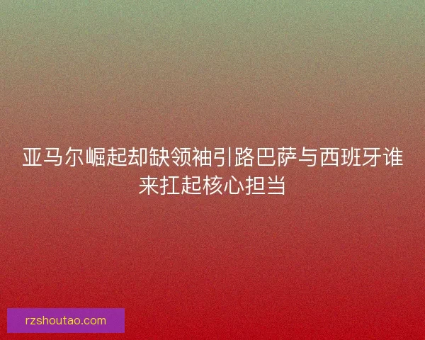 亚马尔崛起却缺领袖引路巴萨与西班牙谁来扛起核心担当