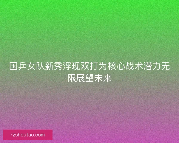 国乒女队新秀浮现双打为核心战术潜力无限展望未来