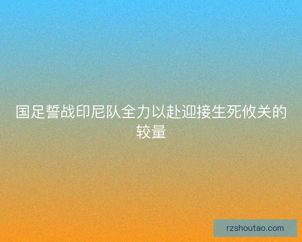 国足誓战印尼队全力以赴迎接生死攸关的较量