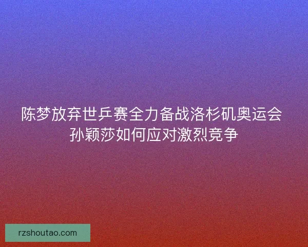陈梦放弃世乒赛全力备战洛杉矶奥运会 孙颖莎如何应对激烈竞争