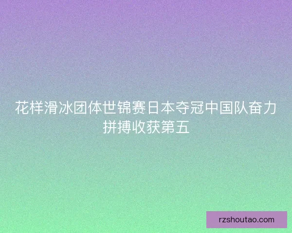 花样滑冰团体世锦赛日本夺冠中国队奋力拼搏收获第五